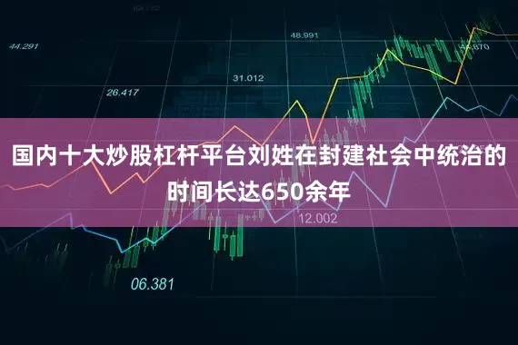 国内十大炒股杠杆平台刘姓在封建社会中统治的时间长达650余年
