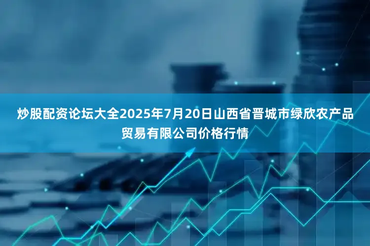 炒股配资论坛大全2025年7月20日山西省晋城市绿欣农产品贸易有限公司价格行情