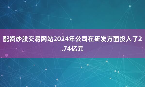 配资炒股交易网站2024年公司在研发方面投入了2.74亿元