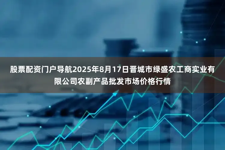 股票配资门户导航2025年8月17日晋城市绿盛农工商实业有限公司农副产品批发市场价格行情